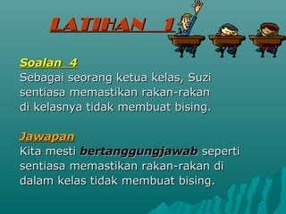 LATIHAN            1

Soalan 4
Sebagai seorang ketua kelas, Suzi
sentiasa memastikan rakan-rakan
di kelasnya tidak membuat bising.

Jawapan
Kita mesti bertanggungjawab seperti
sentiasa memastikan rakan-rakan di
dalam kelas tidak membuat bising.
 