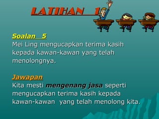 LATIHAN           1

Soalan 5
Mei Ling mengucapkan terima kasih
kepada kawan-kawan yang telah
menolongnya.

Jawapan
Kita mesti mengenang jasa seperti
mengucapkan terima kasih kepada
kawan-kawan yang telah menolong kita.
 