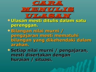 CARA
     MENULIS
     ULASAN
? Ulasan mesti ditulis dalam satu
  perenggan.
? Bilangan nilai murni /
  pengajaran mesti mematuhi
  bilangan yang dikehendaki dalam
  arahan.
? Setiap nilai murni / pengajaran,
  mesti disertakan dengan
  huraian / situasi.
 