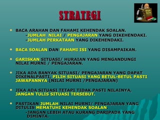 STRATEGI
?   BACA ARAHAN DAN FAHAMI KEHENDAK SOALAN.
       -JUMLAH NILAI / PENGAJARAN YANG DIKEHENDAKI.
       -JUMLAH PERKATAAN YANG DIKEHENDAKI.

?   BACA SOALAN DAN FAHAMI ISI YANG DISAMPAIKAN.

?   GARISKAN SITUASI/ HURAIAN YANG MENGANDUNGI
    NILAI MURNI / PENGAJARAN.

?   JIKA ADA BANYAK SITUASI/ PENGAJARAN YANG DAPAT
    DIKENALPASTI, PILIH SITUASI YANG BETUL-BETUL PASTI
    JAWAPANNYA.(NILAI MURNI /PENGAJARAN)

?   JIKA ADA SITUASI TETAPI TIDAK PASTI NILAINYA,
    JANGAN TULIS SITUASI TERSEBUT.

?   PASTIKAN JUMLAH NILAI MURNI/ PENGAJARAN YANG
    DITULIS MEMATUHI KEHENDAK SOALAN.
        -JANGAN LEBIH ATAU KURANG DARIPADA YANG
         DIMINTA.
 