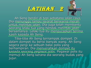 LATIHAN              2
    Ah Seng berdiri di tepi sebatang jalan raya.
Dia menunggu lampu isyarat berwarna merah
untuk melintas jalan. Dia juga telah membantu
seorang lelaki tua yang hendak melintas jalan
bersamanya. Lelaki tua itu mengucapkan terima
kasih kepada Ah Seng.
    Tiba-tiba Ah Seng ternampak dompet. Di
dalam dompet itu berisi banyak wang. Ah Seng
segera pergi ke sebuah balai polis yang
berhampiran. Dia menyerahkan dompet itu
kepada seorang pegawai polis. Pegawai polis itu
memuji Ah Seng kerana dia seorang budak yang
jujur.
 