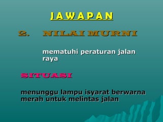 JAWAPAN
2.   NILAI MURNI

     mematuhi peraturan jalan
     raya

SITUASI

menunggu lampu isyarat berwarna
merah untuk melintas jalan
 