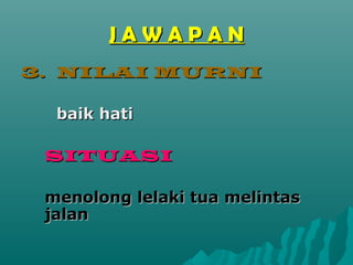 JAWAPAN
3. NILAI MURNI

  baik hati

 SITUASI

 menolong lelaki tua melintas
 jalan
 