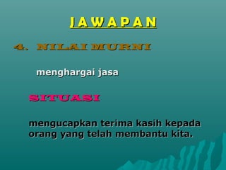 JAWAPAN
4. NILAI MURNI

  menghargai jasa

 SITUASI

 mengucapkan terima kasih kepada
 orang yang telah membantu kita.
 