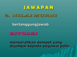 JAWAPAN
5. NILAI MURNI

  bertanggungjawab

 SITUASI

 menyerahkan dompet yang
 dijumpai kepada pegawai polis.
 