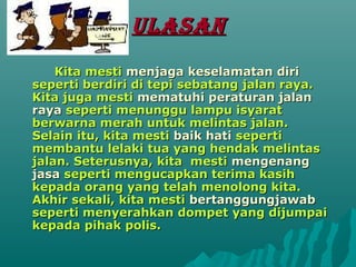 ULASAN
    Kita mesti menjaga keselamatan diri
seperti berdiri di tepi sebatang jalan raya.
Kita juga mesti mematuhi peraturan jalan
raya seperti menunggu lampu isyarat
berwarna merah untuk melintas jalan.
Selain itu, kita mesti baik hati seperti
membantu lelaki tua yang hendak melintas
jalan. Seterusnya, kita mesti mengenang
jasa seperti mengucapkan terima kasih
kepada orang yang telah menolong kita.
Akhir sekali, kita mesti bertanggungjawab
seperti menyerahkan dompet yang dijumpai
kepada pihak polis.
 