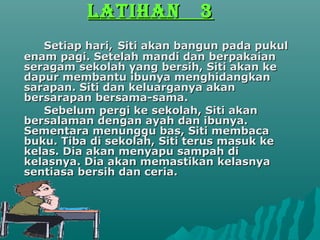 LATIHAN           3
   Setiap hari, Siti akan bangun pada pukul
enam pagi. Setelah mandi dan berpakaian
seragam sekolah yang bersih, Siti akan ke
dapur membantu ibunya menghidangkan
sarapan. Siti dan keluarganya akan
bersarapan bersama-sama.
   Sebelum pergi ke sekolah, Siti akan
bersalaman dengan ayah dan ibunya.
Sementara menunggu bas, Siti membaca
buku. Tiba di sekolah, Siti terus masuk ke
kelas. Dia akan menyapu sampah di
kelasnya. Dia akan memastikan kelasnya
sentiasa bersih dan ceria.
 