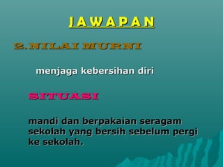 JAWAPAN
2. NILAI MURNI

  menjaga kebersihan diri

 SITUASI

 mandi dan berpakaian seragam
 sekolah yang bersih sebelum pergi
 ke sekolah.
 