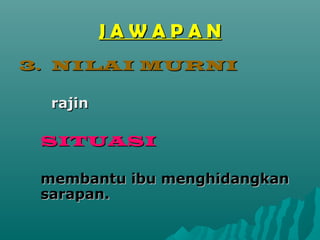 JAWAPAN
3. NILAI MURNI

  rajin

 SITUASI

 membantu ibu menghidangkan
 sarapan.
 
