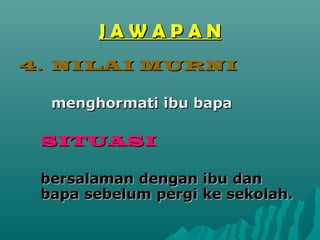JAWAPAN
4. NILAI MURNI

  menghormati ibu bapa

 SITUASI

 bersalaman dengan ibu dan
 bapa sebelum pergi ke sekolah.
 