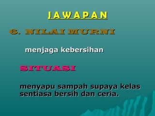 JAWAPAN
6. NILAI MURNI

  menjaga kebersihan

 SITUASI

 menyapu sampah supaya kelas
 sentiasa bersih dan ceria.
 