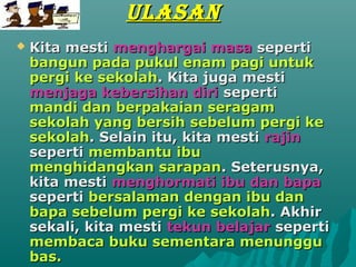 ULASAN
?   Kita mesti menghargai masa seperti
    bangun pada pukul enam pagi untuk
    pergi ke sekolah. Kita juga mesti
    menjaga kebersihan diri seperti
    mandi dan berpakaian seragam
    sekolah yang bersih sebelum pergi ke
    sekolah. Selain itu, kita mesti rajin
    seperti membantu ibu
    menghidangkan sarapan. Seterusnya,
    kita mesti menghormati ibu dan bapa
    seperti bersalaman dengan ibu dan
    bapa sebelum pergi ke sekolah. Akhir
    sekali, kita mesti tekun belajar seperti
    membaca buku sementara menunggu
    bas.
 