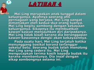LATIHAN 4
   Mei Ling merupakan anak tunggal dalam
keluarganya. Ayahnya seorang ahli
perniagaan yang berjaya. Mei Ling sangat
dimanjakan oleh kedua-dua orang tuanya.
Mei Ling begitu sombong dengan kekayaan
keluarganya. Sikapnya itu membuatkan
kawan-kawan menjauhkan diri daripadanya.
Mei Ling tidak kisah kerana dia beranggapan
kawan-kawannya dengki akan kekayaannya.
   Pada suatu hari, Mei Ling terjatuh ketika
menunggang basikal kerana terlanggar
seketul batu. Seorang budak telah menolong
Mei Ling yang cedera itu. Mei Ling
mengucapkan terima kasih kepada budak itu
kerana membantunya. Dia insaf dengan
sikap sombongnya selama ini.
 