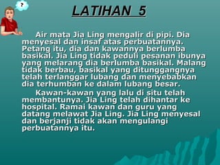 LATIHAN 5
    Air mata Jia Ling mengalir di pipi. Dia
menyesal dan insaf atas perbuatannya.
Petang itu, dia dan kawannya berlumba
basikal. Jia Ling tidak peduli pesanan ibunya
yang melarang dia berlumba basikal. Malang
tidak berbau, basikal yang ditunggangnya
telah terlanggar lubang dan menyebabkan
dia terhumban ke dalam lubang besar.
    Kawan-kawan yang lalu di situ telah
membantunya. Jia Ling telah dihantar ke
hospital. Ramai kawan dan guru yang
datang melawat Jia Ling. Jia Ling menyesal
dan berjanji tidak akan mengulangi
perbuatannya itu.
 