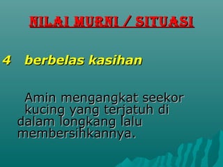 NILAI MURNI / SITUASI

4    berbelas kasihan


     Amin mengangkat seekor
     kucing yang terjatuh di
    dalam longkang lalu
    membersihkannya.
 