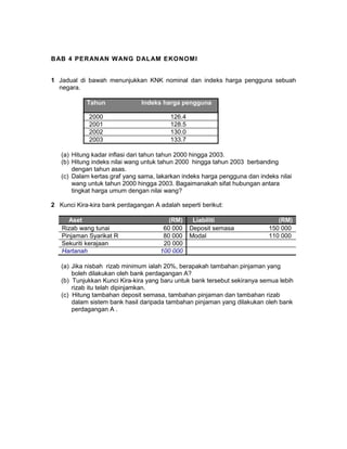 BAB 4 PERANAN WANG DALAM EKONOMI
1 Jadual di bawah menunjukkan KNK nominal dan indeks harga pengguna sebuah
negara.
Tahun Indeks harga pengguna
2000 126.4
2001 128.5
2002 130.0
2003 133.7
(a) Hitung kadar inflasi dari tahun tahun 2000 hingga 2003.
(b) Hitung indeks nilai wang untuk tahun 2000 hingga tahun 2003 berbanding
dengan tahun asas.
(c) Dalam kertas graf yang sama, lakarkan indeks harga pengguna dan indeks nilai
wang untuk tahun 2000 hingga 2003. Bagaimanakah sifat hubungan antara
tingkat harga umum dengan nilai wang?
2 Kunci Kira-kira bank perdagangan A adalah seperti berikut:
Aset (RM) Liabiliti (RM)
Rizab wang tunai 60 000 Deposit semasa 150 000
Pinjaman Syarikat R 80 000 Modal 110 000
Sekuriti kerajaan 20 000
Hartanah 100 000
(a) Jika nisbah rizab minimum ialah 20%, berapakah tambahan pinjaman yang
boleh dilakukan oleh bank perdagangan A?
(b) Tunjukkan Kunci Kira-kira yang baru untuk bank tersebut sekiranya semua lebih
rizab itu telah dipinjamkan.
(c) Hitung tambahan deposit semasa, tambahan pinjaman dan tambahan rizab
dalam sistem bank hasil daripada tambahan pinjaman yang dilakukan oleh bank
perdagangan A .
 