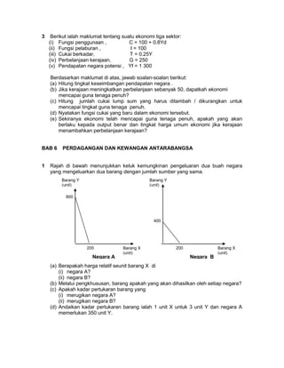 3 Berikut ialah maklumat tentang suatu ekonomi tiga sektor:
(i) Fungsi penggunaan , C = 100 + 0.8Yd
(ii) Fungsi pelaburan , I = 100
(iii) Cukai berkadar, T = 0.25Y
(iv) Perbelanjaan kerajaan, G = 250
(v) Pendapatan negara potensi , Yf = 1 300
Berdasarkan maklumat di atas, jawab soalan-soalan berikut:
(a) Hitung tingkat keseimbangan pendapatan negara .
(b) Jika kerajaan meningkatkan perbelanjaan sebanyak 50, dapatkah ekonomi
mencapai guna tenaga penuh?
(c) Hitung jumlah cukai lump sum yang harus ditambah / dikurangkan untuk
mencapai tingkat guna tenaga penuh.
(d) Nyatakan fungsi cukai yang baru dalam ekonomi tersebut.
(e) Sekiranya ekonomi telah mencapai guna tenaga penuh, apakah yang akan
berlaku kepada output benar dan tingkat harga umum ekonomi jika kerajaan
menambahkan perbelanjaan kerajaan?
BAB 6 PERDAGANGAN DAN KEWANGAN ANTARABANGSA
1 Rajah di bawah menunjukkan keluk kemungkinan pengeluaran dua buah negara
yang mengeluarkan dua barang dengan jumlah sumber yang sama.
(a) Berapakah harga relatif seunit barang X di
(i) negara A?
(ii) negara B?
(b) Melalui pengkhususan, barang apakah yang akan dihasilkan oleh setiap negara?
(c) Apakah kadar pertukaran barang yang
(i) merugikan negara A?
(ii) merugikan negara B?
(d) Andaikan kadar pertukaran barang ialah 1 unit X untuk 3 unit Y dan negara A
memerlukan 350 unit Y.
Barang Y
(unit)
Barang Y
(unit)
Barang X
(unit)
Barang X
(unit)
800
400
200 200
Negara A Negara B
 