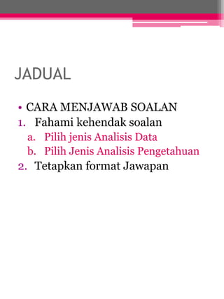 JADUAL 
• CARA MENJAWAB SOALAN 
1. Fahami kehendak soalan 
a. Pilih jenis Analisis Data 
b. Pilih Jenis Analisis Pengetahuan 
2. Tetapkan format Jawapan 
 