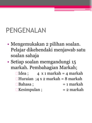 PENGENALAN 
• Mengemukakan 2 pilihan soalan. 
Pelajar dikehendaki menjawab satu 
soalan sahaja 
• Setiap soalan memgandungi 15 
markah. Pembahagian Markah; 
Idea ; 4 x 1 markah = 4 markah 
Huraian ;4 x 2 markah = 8 markah 
Bahasa ; = 1 markah 
Kesimpulan ; = 2 markah 
 
