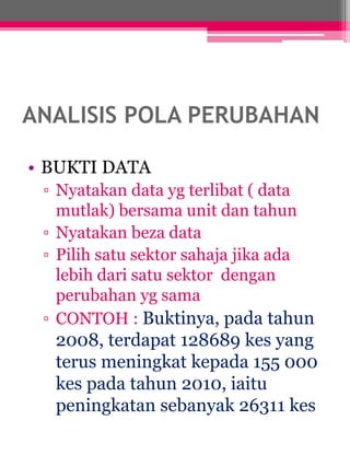 ANALISIS POLA PERUBAHAN 
• BUKTI DATA 
▫ Nyatakan data yg terlibat ( data 
mutlak) bersama unit dan tahun 
▫ Nyatakan beza data 
▫ Pilih satu sektor sahaja jika ada 
lebih dari satu sektor dengan 
perubahan yg sama 
▫ CONTOH : Buktinya, pada tahun 
2008, terdapat 128689 kes yang 
terus meningkat kepada 155 000 
kes pada tahun 2010, iaitu 
peningkatan sebanyak 26311 kes 
 