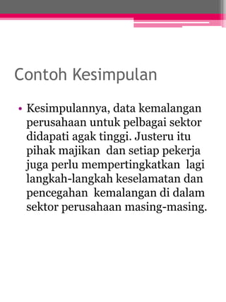 Contoh Kesimpulan 
• Kesimpulannya, data kemalangan 
perusahaan untuk pelbagai sektor 
didapati agak tinggi. Justeru itu 
pihak majikan dan setiap pekerja 
juga perlu mempertingkatkan lagi 
langkah-langkah keselamatan dan 
pencegahan kemalangan di dalam 
sektor perusahaan masing-masing. 
 
