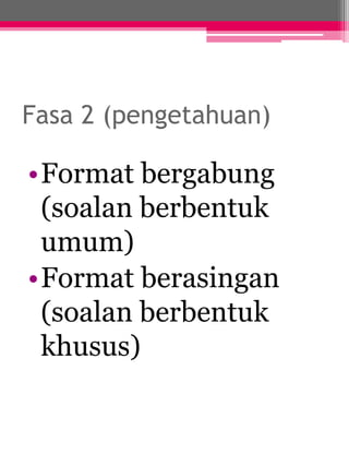 Fasa 2 (pengetahuan) 
•Format bergabung 
(soalan berbentuk 
umum) 
•Format berasingan 
(soalan berbentuk 
khusus) 
 