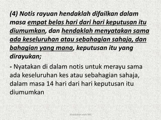 (4) Notis rayuan hendaklah difailkan dalam
masa empat belas hari dari hari keputusan itu
diumumkan, dan hendaklah menyatakan sama
ada keseluruhan atau sebahagian sahaja, dan
bahagian yang mana, keputusan itu yang
dirayukan;
- Nyatakan di dalam notis untuk merayu sama
ada keseluruhan kes atau sebahagian sahaja,
dalam masa 14 hari dari hari keputusan itu
diumumkan
disediakan oleh SNJ
 