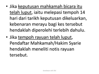 • Jika keputusan mahkamah bicara itu
telah luput, iaitu melepasi tempoh 14
hari dari tarikh keputusan dikeluarkan,
kebenaran merayu bagi kes tersebut
hendaklah diperolehi terlebih dahulu.
• Jika tempoh rayuan telah luput,
Pendaftar Mahkamah/Hakim Syarie
hendaklah meneliti notis rayuan
tersebut.
disediakan oleh SNJ
 