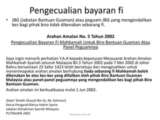 Pengecualian bayaran fi
• JBG (Jabatan Bantuan Guaman) atau peguam JBG yang mengendalikan
kes bagi pihak biro tidak dikenakan sebarang fi.
Arahan Amalan No. 5 Tahun 2002
Pengecualian Bayaran Fi Mahkamah Untuk Biro Bantuan Guaman Atau
Panel Peguamnya
Saya ingin menarik perhatian Y.A.A kepada keputusan Mesyuarat Arahan Amalan
Mahkamah Syariah seluruh Malaysia Bil.3 Tahun 2002 pada 7 Mei 2002 di Johor
Bahru bersamaan 25 Safar 1423 telah bersetuju dan mengesahkan untuk
menerimapakai arahan amalan berhubung tiada sebarang fi Mahkamah boleh
dikenakan ke atas kes-kes yang difailkan oleh pihak Biro Bantuan Guaman
Malaysia atau panel-panel peguamnya yang mengendalikan kes bagi pihak Biro
Bantuan Guaman.
Arahan amalan ini berkuatkuasa mulai 1 Jun 2002.
(Dato' Sheikh Ghazali Bin Hj. Ab. Rahman)
Ketua Pengarah/Ketua Hakim Syarie
Jabatan Kehakiman Syariah Malaysia.
PUTRAJAYA 2002 disediakan oleh SNJ
 
