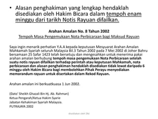 • Alasan penghakiman yang lengkap hendaklah
disediakan oleh Hakim Bicara dalam tempoh enam
minggu dari tarikh Notis Rayuan difailkan.
Arahan Amalan No. 8 Tahun 2002
Tempoh Masa Pengemukaan Nota Perbicaraan bagi Maksud Rayuan
Saya ingin menarik perhatian Y.A.A kepada keputusan Mesyuarat Arahan Amalan
Mahkamah Syariah seluruh Malaysia Bil.3 Tahun 2002 pada 7 Mei 2002 di Johor Bahru
bersamaan 25 Safar 1423 telah bersetuju dan mengesahkan untuk menerima pakai
arahan amalan berhubung tempoh masa pengemukaan Nota Perbicaraan setelah
suatu notis rayuan difailkan terhadap perintah atau keputusan Mahkamah, nota
perbicaraan dan alasan penghakiman hendaklah disediakan tidak lewat daripada 6
minggu oleh Hakim Bicara bagi membolehkan Pihak Perayu menyediakan
memorandum rayuan untuk disertakan dalam Rekod Rayuan.
Arahan amalan ini berkuatkuasa 1 Jun 2002.
(Dato' Sheikh Ghazali Bin Hj. Ab. Rahman)
Ketua Pengarah/Ketua Hakim Syarie
Jabatan Kehakiman Syariah Malaysia.
PUTRAJAYA 2002
disediakan oleh SNJ
 