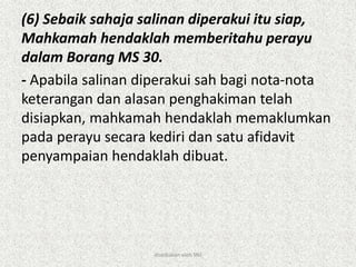 (6) Sebaik sahaja salinan diperakui itu siap,
Mahkamah hendaklah memberitahu perayu
dalam Borang MS 30.
- Apabila salinan diperakui sah bagi nota-nota
keterangan dan alasan penghakiman telah
disiapkan, mahkamah hendaklah memaklumkan
pada perayu secara kediri dan satu afidavit
penyampaian hendaklah dibuat.
disediakan oleh SNJ
 