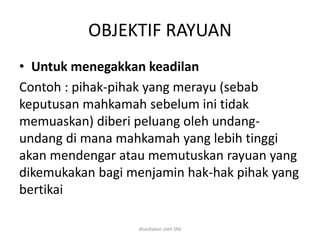 OBJEKTIF RAYUAN
• Untuk menegakkan keadilan
Contoh : pihak-pihak yang merayu (sebab
keputusan mahkamah sebelum ini tidak
memuaskan) diberi peluang oleh undang-
undang di mana mahkamah yang lebih tinggi
akan mendengar atau memutuskan rayuan yang
dikemukakan bagi menjamin hak-hak pihak yang
bertikai
disediakan oleh SNJ
 