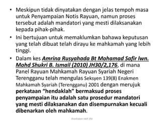 • Meskipun tidak dinyatakan dengan jelas tempoh masa
untuk Penyampaian Notis Rayuan, namun proses
tersebut adalah mandatori yang mesti dilaksanakan
kepada pihak-pihak.
• Ini bertujuan untuk memaklumkan bahawa keputusan
yang telah dibuat telah dirayu ke mahkamah yang lebih
tinggi.
• Dalam kes Amrina Rusyahada Bt Mohamad Safir lwn.
Mohd Shukri B. Ismail (2010) JH30/2,176, di mana
Panel Rayuan Mahkamah Rayuan Syariah Negeri
Terengganu telah mengulas Seksyen 139(8) Enakmen
Mahkamah Syariah (Terengganu) 2001 dengan merujuk
perkataan “hendaklah” bermaksud proses
penyampaian itu adalah satu prosedur mandatori
yang mesti dilaksanakan dan disempurnakan kecuali
dibenarkan oleh mahkamah.
disediakan oleh SNJ
 