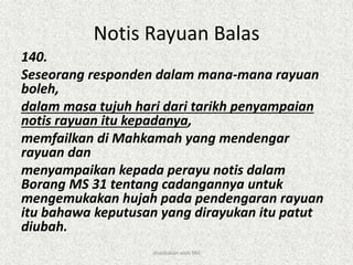 Notis Rayuan Balas
140.
Seseorang responden dalam mana-mana rayuan
boleh,
dalam masa tujuh hari dari tarikh penyampaian
notis rayuan itu kepadanya,
memfailkan di Mahkamah yang mendengar
rayuan dan
menyampaikan kepada perayu notis dalam
Borang MS 31 tentang cadangannya untuk
mengemukakan hujah pada pendengaran rayuan
itu bahawa keputusan yang dirayukan itu patut
diubah.
disediakan oleh SNJ
 
