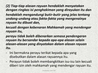(2) Tiap-tiap alasan rayuan hendaklah menyatakan
dengan ringkas isi penghakiman yang dirayukan itu dan
hendaklah mengandungi butir-butir yang jelas tentang
undang-undang atau fakta-fakta yang mengenainya
rayuan itu dibuat dan,
kecuali dengan kebenaran Mahkamah yang mendengar
rayuan itu,
perayu tidak boleh dibenarkan semasa pendengaran
rayuan itu bersandar kepada apa-apa alasan selain
alasan-alasan yang dinyatakan dalam alasan rayuan
itu.
- Ini bermakna perayu terikat kepada apa yang
disebutkan dalam alasan rayuannya itu.
- Perayun tidak boleh membangkitkan isu-isu lain kecuali
diberi izin oleh mahkamah yang mendengar rayuan itu.
disediakan oleh SNJ
 