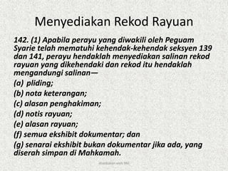 Menyediakan Rekod Rayuan
142. (1) Apabila perayu yang diwakili oleh Peguam
Syarie telah mematuhi kehendak-kehendak seksyen 139
dan 141, perayu hendaklah menyediakan salinan rekod
rayuan yang dikehendaki dan rekod itu hendaklah
mengandungi salinan—
(a) pliding;
(b) nota keterangan;
(c) alasan penghakiman;
(d) notis rayuan;
(e) alasan rayuan;
(f) semua ekshibit dokumentar; dan
(g) senarai ekshibit bukan dokumentar jika ada, yang
diserah simpan di Mahkamah.
disediakan oleh SNJ
 
