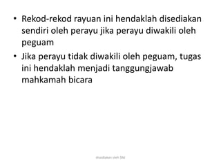 • Rekod-rekod rayuan ini hendaklah disediakan
sendiri oleh perayu jika perayu diwakili oleh
peguam
• Jika perayu tidak diwakili oleh peguam, tugas
ini hendaklah menjadi tanggungjawab
mahkamah bicara
disediakan oleh SNJ
 