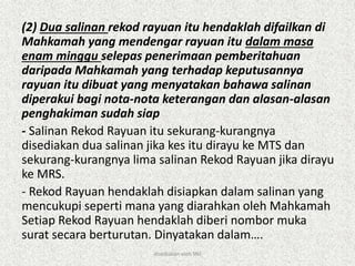 (2) Dua salinan rekod rayuan itu hendaklah difailkan di
Mahkamah yang mendengar rayuan itu dalam masa
enam minggu selepas penerimaan pemberitahuan
daripada Mahkamah yang terhadap keputusannya
rayuan itu dibuat yang menyatakan bahawa salinan
diperakui bagi nota-nota keterangan dan alasan-alasan
penghakiman sudah siap
- Salinan Rekod Rayuan itu sekurang-kurangnya
disediakan dua salinan jika kes itu dirayu ke MTS dan
sekurang-kurangnya lima salinan Rekod Rayuan jika dirayu
ke MRS.
- Rekod Rayuan hendaklah disiapkan dalam salinan yang
mencukupi seperti mana yang diarahkan oleh Mahkamah
Setiap Rekod Rayuan hendaklah diberi nombor muka
surat secara berturutan. Dinyatakan dalam….
disediakan oleh SNJ
 
