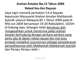 Arahan Amalan No.15 Tahun 2004
Rekod Kes-Kes Rayuan
Saya ingin menarik perhatian Y.A.A kepada
keputusan Mesyuarat Arahan Amalan Mahkamah
Syariah seluruh Malaysia Bil 1 Tahun 2004 pada 8-
9hb Jun 2004 bersamaan 19-20 Rabiulakhir, 1425H
di Subang Jaya, Selangor telah bersetuju dan
mengesahkan untuk menerima pakai arahan
amalan berhubung dengan perkara-perkara yang
perlu ada di dalam rekod rayuan kes mal atau
jenayah mengikut susunannya sebagai penyelarasan
penyediaannya oleh Mahkamah-Mahkamah Syariah
dan Perayu-Perayu ialah :-
disediakan oleh SNJ
 