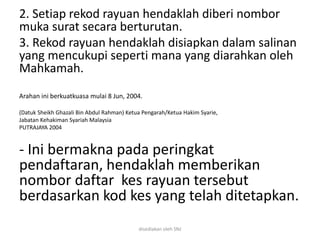 2. Setiap rekod rayuan hendaklah diberi nombor
muka surat secara berturutan.
3. Rekod rayuan hendaklah disiapkan dalam salinan
yang mencukupi seperti mana yang diarahkan oleh
Mahkamah.
Arahan ini berkuatkuasa mulai 8 Jun, 2004.
(Datuk Sheikh Ghazali Bin Abdul Rahman) Ketua Pengarah/Ketua Hakim Syarie,
Jabatan Kehakiman Syariah Malaysia
PUTRAJAYA 2004
- Ini bermakna pada peringkat
pendaftaran, hendaklah memberikan
nombor daftar kes rayuan tersebut
berdasarkan kod kes yang telah ditetapkan.
disediakan oleh SNJ
 