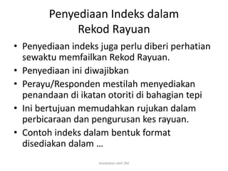 Penyediaan Indeks dalam
Rekod Rayuan
• Penyediaan indeks juga perlu diberi perhatian
sewaktu memfailkan Rekod Rayuan.
• Penyediaan ini diwajibkan
• Perayu/Responden mestilah menyediakan
penandaan di ikatan otoriti di bahagian tepi
• Ini bertujuan memudahkan rujukan dalam
perbicaraan dan pengurusan kes rayuan.
• Contoh indeks dalam bentuk format
disediakan dalam …
disediakan oleh SNJ
 
