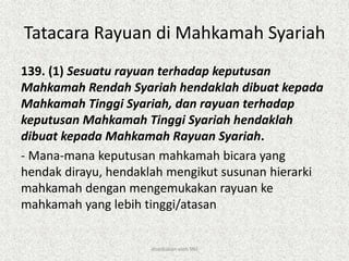 Tatacara Rayuan di Mahkamah Syariah
139. (1) Sesuatu rayuan terhadap keputusan
Mahkamah Rendah Syariah hendaklah dibuat kepada
Mahkamah Tinggi Syariah, dan rayuan terhadap
keputusan Mahkamah Tinggi Syariah hendaklah
dibuat kepada Mahkamah Rayuan Syariah.
- Mana-mana keputusan mahkamah bicara yang
hendak dirayu, hendaklah mengikut susunan hierarki
mahkamah dengan mengemukakan rayuan ke
mahkamah yang lebih tinggi/atasan
disediakan oleh SNJ
 