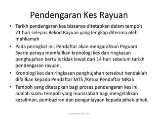 Pendengaran Kes Rayuan
• Tarikh pendengaran kes biasanya ditetapkan dalam tempoh
21 hari selepas Rekod Rayuan yang lengkap diterima oleh
mahkamah
• Pada peringkat ini, Pendaftar akan mengarahkan Peguam
Syarie perayu memfailkan kronologi kes dan ringkasan
penghujahan bertulis tidak lewat dari 14 hari sebelum tarikh
pendengaran rayuan.
• Kronologi kes dan ringkasan penghujahan tersebut hendaklah
difailkan kepada Pendaftar MTS /Ketua Pendaftar MRaS
• Tempoh yang ditetapkan bagi proses pendengaran kes ini
adalah suatu tempoh yang munasabah bagi mengelakkan
kezaliman, pembaziran dan penganiayaan kepada pihak-pihak.
disediakan oleh SNJ
 