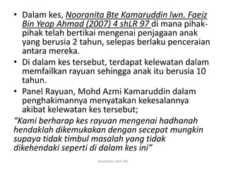 • Dalam kes, Nooranita Bte Kamaruddin lwn. Faeiz
Bin Yeop Ahmad (2007) 4 shLR 97 di mana pihak-
pihak telah bertikai mengenai penjagaan anak
yang berusia 2 tahun, selepas berlaku penceraian
antara mereka.
• Di dalam kes tersebut, terdapat kelewatan dalam
memfailkan rayuan sehingga anak itu berusia 10
tahun.
• Panel Rayuan, Mohd Azmi Kamaruddin dalam
penghakimannya menyatakan kekesalannya
akibat kelewatan kes tersebut;
“Kami berharap kes rayuan mengenai hadhanah
hendaklah dikemukakan dengan secepat mungkin
supaya tidak timbul masalah yang tidak
dikehendaki seperti di dalam kes ini”
disediakan oleh SNJ
 