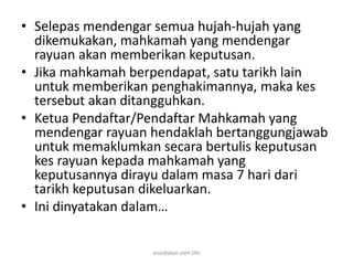 • Selepas mendengar semua hujah-hujah yang
dikemukakan, mahkamah yang mendengar
rayuan akan memberikan keputusan.
• Jika mahkamah berpendapat, satu tarikh lain
untuk memberikan penghakimannya, maka kes
tersebut akan ditangguhkan.
• Ketua Pendaftar/Pendaftar Mahkamah yang
mendengar rayuan hendaklah bertanggungjawab
untuk memaklumkan secara bertulis keputusan
kes rayuan kepada mahkamah yang
keputusannya dirayu dalam masa 7 hari dari
tarikh keputusan dikeluarkan.
• Ini dinyatakan dalam…
disediakan oleh SNJ
 