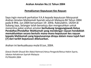 Arahan Amalan No.11 Tahun 2004
Pemakluman Keputusan Kes Rayuan
Saya ingin menarik perhatian Y.A.A kepada keputusan Mesyuarat
Arahan Amalan Mahkamah Syariah seluruh Malaysia Bil Tahun 2004
pada 8-9hb. Jun 2004 bersamaan 19- 20hb. Rabiulakhir, 1425H di
Subang Jaya, Selangor telah bersetuju dan mengesahkan untuk
menerima pakai arahan amalan berhubung tanggungjawab Ketua
Pendaftar/Pendaftar Mahkamah yang mendengar rayuan hendaklah
memaklumkan secara bertulis mana-mana keputusan kes rayuan
kepada Mahkamah yang keputusannya dirayu dalam masa tujuh hari
(7) dari tarikh keputusan dikeluarkan.
Arahan ini berkuatkuasa mulai 8 Jun, 2004.
(Datuk Sheikh Ghazali Bin Abdul Rahman) Ketua Pengarah/Ketua Hakim Syarie,
Jabatan Kehakiman Syariah Malaysia
PUTRAJAYA 2004
disediakan oleh SNJ
 