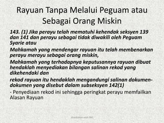 Rayuan Tanpa Melalui Peguam atau
Sebagai Orang Miskin
143. (1) Jika perayu telah mematuhi kehendak seksyen 139
dan 141 dan perayu sebagai tidak diwakili oleh Peguam
Syarie atau
Mahkamah yang mendengar rayuan itu telah membenarkan
perayu merayu sebagai orang miskin,
Mahkamah yang terhadapnya keputusannya rayuan dibuat
hendaklah menyediakan bilangan salinan rekod yang
dikehendaki dan
rekod rayuan itu hendaklah mengandungi salinan dokumen-
dokumen yang disebut dalam subseksyen 142(1)
- Penyediaan rekod ini sehingga peringkat perayu memfailkan
Alasan Rayuan
disediakan oleh SNJ
 