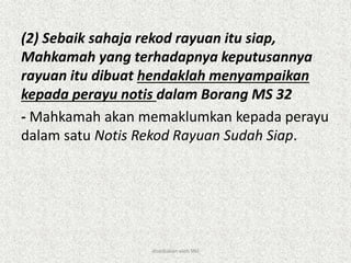(2) Sebaik sahaja rekod rayuan itu siap,
Mahkamah yang terhadapnya keputusannya
rayuan itu dibuat hendaklah menyampaikan
kepada perayu notis dalam Borang MS 32
- Mahkamah akan memaklumkan kepada perayu
dalam satu Notis Rekod Rayuan Sudah Siap.
disediakan oleh SNJ
 
