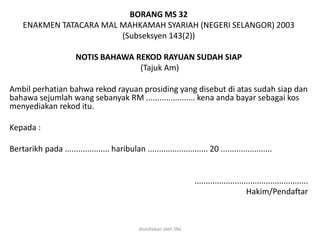 BORANG MS 32
ENAKMEN TATACARA MAL MAHKAMAH SYARIAH (NEGERI SELANGOR) 2003
(Subseksyen 143(2))
NOTIS BAHAWA REKOD RAYUAN SUDAH SIAP
(Tajuk Am)
Ambil perhatian bahwa rekod rayuan prosiding yang disebut di atas sudah siap dan
bahawa sejumlah wang sebanyak RM ...................... kena anda bayar sebagai kos
menyediakan rekod itu.
Kepada :
Bertarikh pada .................... haribulan ........................... 20 .......................
...................................................
Hakim/Pendaftar
disediakan oleh SNJ
 