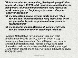 (3) Atas permintaan perayu dan, jika deposit yang disebut
dalam subseksyen 139(7) tidak mencukupi, apabila dibayar
oleh perayu sejumlah wang tambahan yang mencukupi
untuk membayar kos bagi menyediakan rekod rayuan,
Pendaftar hendaklah—
(a) membekalkan perayu dengan suatu salinan rekod
rayuan dan salinan tambahan yang mencukupi untuk
penyampaian kepada responden atau responden-
responden; dan
(b) menghantar kepada Mahkamah yang mendengar
rayuan itu salinan-salinan selebihnya rekod itu.
- Apabila Notis Rekod Rayuan Sudah Siap dan telah
dimaklumkan kepada perayu, bayaran deposit bagi
menampung kos penyediaan Rekod Rayuan dan bayaran
jaminan hendaklah diambil, kecuali perayu yang telah
dibenarkan mahkamah untuk mendakwa dirinya sebagai
Orang Miskin seperti mana diperuntukkan di bawah seksyen
139(7) ETCMMS
disediakan oleh SNJ
 